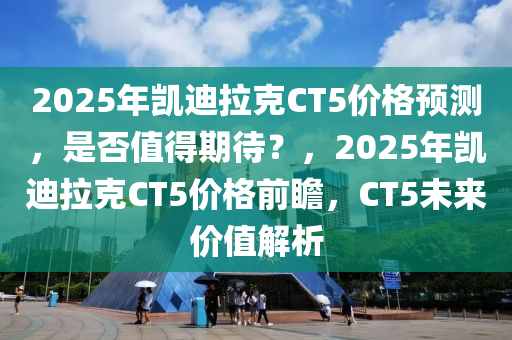 2025年凱迪拉克CT5價格預(yù)測，是否值得期待？，2025年凱迪拉克CT5價格前瞻，CT5未來價值解析