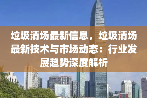 垃圾清場最新信息，垃圾清場最新技術與市場動態(tài)：行業(yè)發(fā)展趨勢深度解析