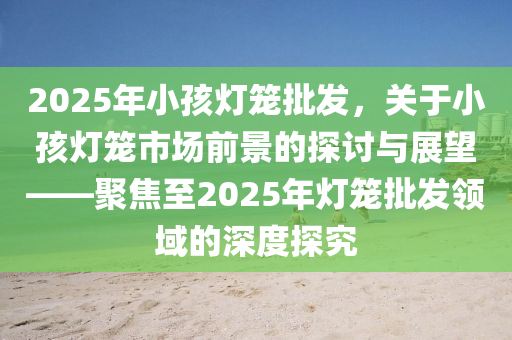 2025年小孩燈籠批發(fā)，關于小孩燈籠市場前景的探討與展望——聚焦至2025年燈籠批發(fā)領域的深度探究