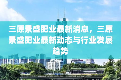 三原景盛肥業(yè)最新消息，三原景盛肥業(yè)最新動態(tài)與行業(yè)發(fā)展趨勢