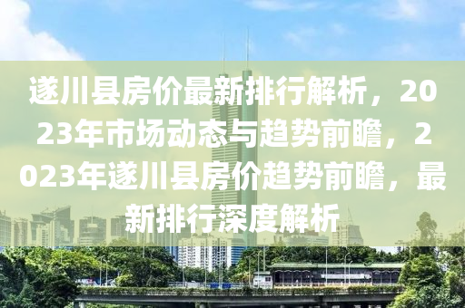 遂川縣房價最新排行解析，2023年市場動態(tài)與趨勢前瞻，2023年遂川縣房價趨勢前瞻，最新排行深度解析