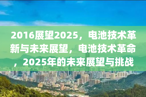 2016展望2025，電池技術(shù)革新與未來展望，電池技術(shù)革命，2025年的未來展望與挑戰(zhàn)