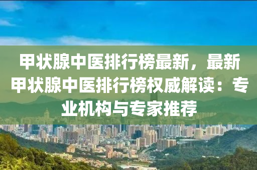 甲狀腺中醫(yī)排行榜最新，最新甲狀腺中醫(yī)排行榜權(quán)威解讀：專業(yè)機(jī)構(gòu)與專家推薦