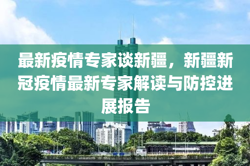 最新疫情專家談新疆，新疆新冠疫情最新專家解讀與防控進(jìn)展報(bào)告