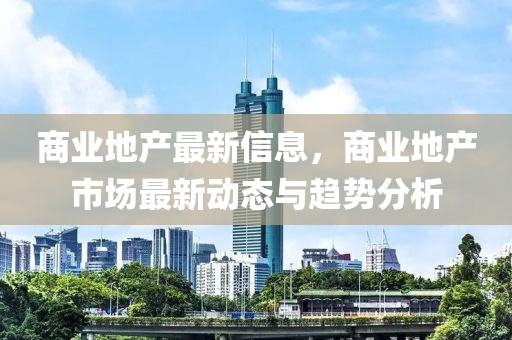 商業(yè)地產最新信息，商業(yè)地產市場最新動態(tài)與趨勢分析