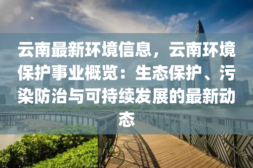 云南最新環(huán)境信息，云南環(huán)境保護事業(yè)概覽：生態(tài)保護、污染防治與可持續(xù)發(fā)展的最新動態(tài)