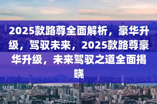 2025款路尊全面解析，豪華升級(jí)，駕馭未來(lái)，2025款路尊豪華升級(jí)，未來(lái)駕馭之道全面揭曉