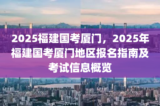 2025福建國考廈門，2025年福建國考廈門地區(qū)報名指南及考試信息概覽