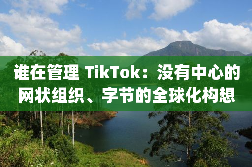 誰(shuí)在管理 TikTok：沒有中心的網(wǎng)狀組織、字節(jié)的全球化構(gòu)想