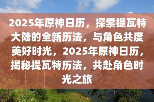 2025年原神日歷，探索提瓦特大陸的全新歷法，與角色共度美好時光，2025年原神日歷，揭秘提瓦特歷法，共赴角色時光之旅