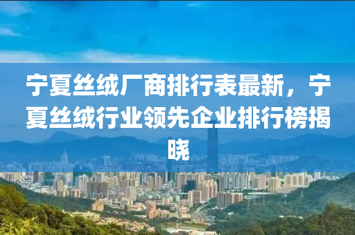 寧夏絲絨廠商排行表最新，寧夏絲絨行業(yè)領先企業(yè)排行榜揭曉