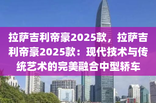 拉薩吉利帝豪2025款，拉薩吉利帝豪2025款：現(xiàn)代技術(shù)與傳統(tǒng)藝術(shù)的完美融合中型轎車