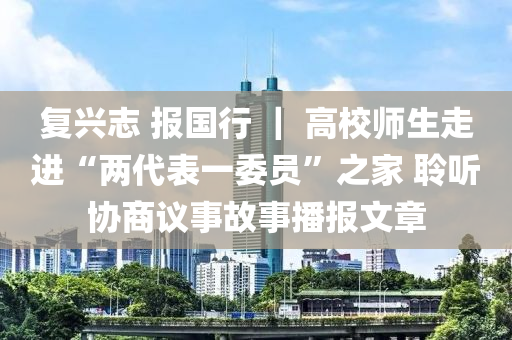 復興志 報國行 ｜ 高校師生走進“兩代表一委員”之家 聆聽協商議事故事播報文章