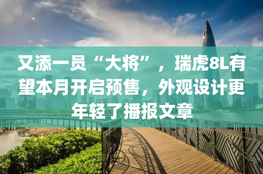 又添一員“大將”，瑞虎8L有望本月開啟預售，外觀設計更年輕了播報文章