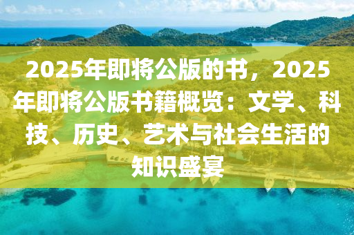 2025年即將公版的書，2025年即將公版書籍概覽：文學(xué)、科技、歷史、藝術(shù)與社會生活的知識盛宴