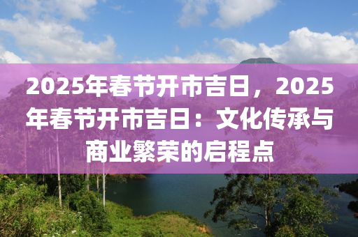 2025年春節(jié)開市吉日，2025年春節(jié)開市吉日：文化傳承與商業(yè)繁榮的啟程點(diǎn)