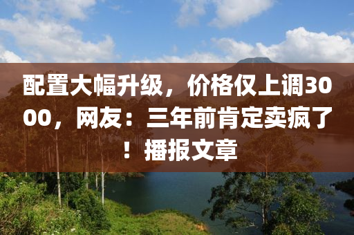 配置大幅升級，價(jià)格僅上調(diào)3000，網(wǎng)友：三年前肯定賣瘋了！播報(bào)文章