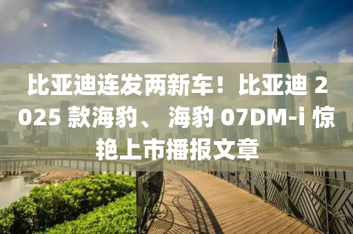 比亞迪連發(fā)兩新車(chē)！比亞迪 2025 款海豹、 海豹 07DM-i 驚艷上市播報(bào)文章