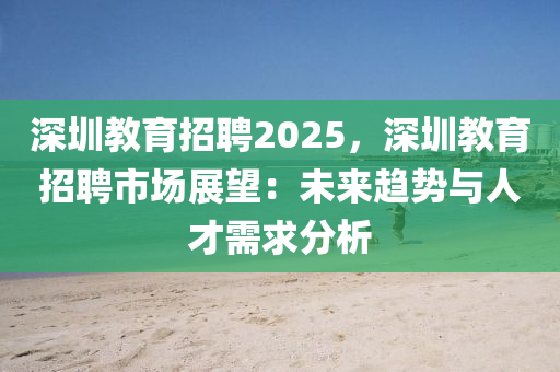 深圳教育招聘2025，深圳教育招聘市場展望：未來趨勢與人才需求分析