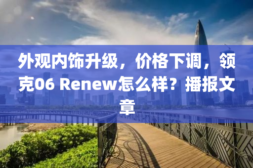 外觀內(nèi)飾升級(jí)，價(jià)格下調(diào)，領(lǐng)克06 Renew怎么樣？播報(bào)文章