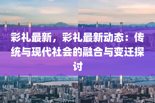 彩禮最新，彩禮最新動(dòng)態(tài)：傳統(tǒng)與現(xiàn)代社會(huì)的融合與變遷探討