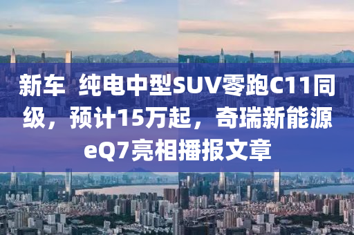 新車  純電中型SUV零跑C11同級(jí)，預(yù)計(jì)15萬起，奇瑞新能源eQ7亮相播報(bào)文章