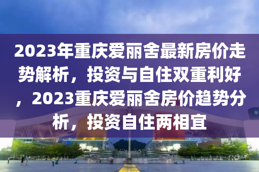 2023年重慶愛麗舍最新房價走勢解析，投資與自住雙重利好，2023重慶愛麗舍房價趨勢分析，投資自住兩相宜