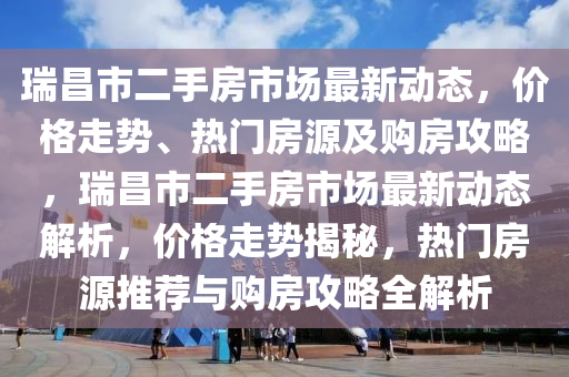 瑞昌市二手房市場最新動態(tài)，價格走勢、熱門房源及購房攻略，瑞昌市二手房市場最新動態(tài)解析，價格走勢揭秘，熱門房源推薦與購房攻略全解析