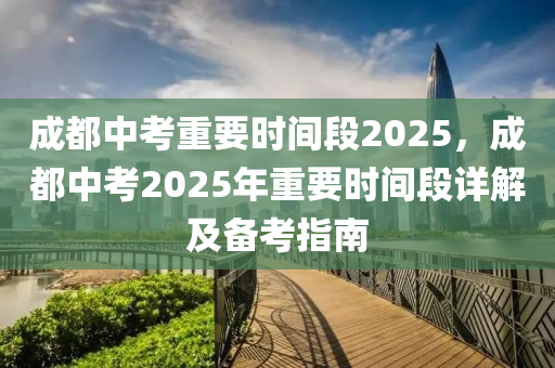 成都中考重要時間段2025，成都中考2025年重要時間段詳解及備考指南