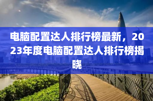 電腦配置達人排行榜最新，2023年度電腦配置達人排行榜揭曉