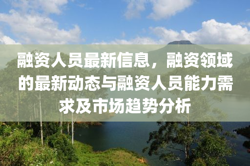 融資人員最新信息，融資領(lǐng)域的最新動(dòng)態(tài)與融資人員能力需求及市場(chǎng)趨勢(shì)分析