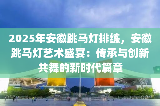 2025年安徽跳馬燈排練，安徽跳馬燈藝術(shù)盛宴：傳承與創(chuàng)新共舞的新時代篇章