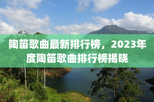 陶笛歌曲最新排行榜，2023年度陶笛歌曲排行榜揭曉