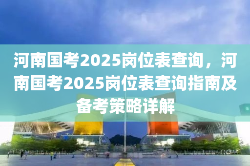 河南國(guó)考2025崗位表查詢，河南國(guó)考2025崗位表查詢指南及備考策略詳解