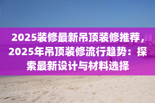 2025裝修最新吊頂裝修推薦，2025年吊頂裝修流行趨勢(shì)：探索最新設(shè)計(jì)與材料選擇