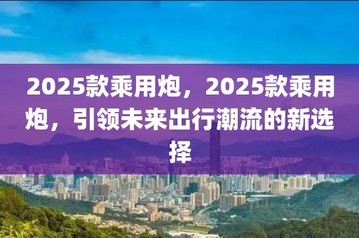 2025款乘用炮，2025款乘用炮，引領未來出行潮流的新選擇