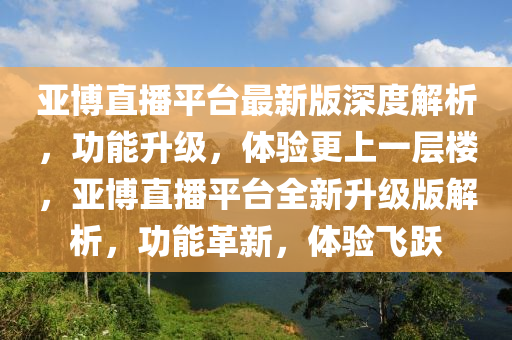 亞博直播平臺(tái)最新版深度解析，功能升級(jí)，體驗(yàn)更上一層樓，亞博直播平臺(tái)全新升級(jí)版解析，功能革新，體驗(yàn)飛躍