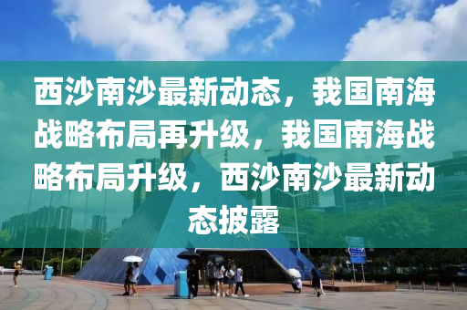 西沙南沙最新動態(tài)，我國南海戰(zhàn)略布局再升級，我國南海戰(zhàn)略布局升級，西沙南沙最新動態(tài)披露