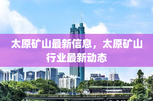 太原礦山最新信息，太原礦山行業(yè)最新動(dòng)態(tài)