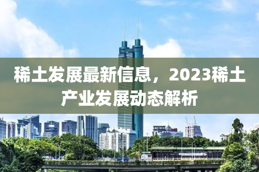 稀土發(fā)展最新信息，2023稀土產(chǎn)業(yè)發(fā)展動態(tài)解析