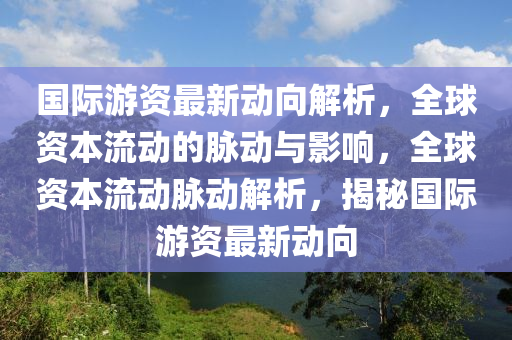 國際游資最新動向解析，全球資本流動的脈動與影響，全球資本流動脈動解析，揭秘國際游資最新動向