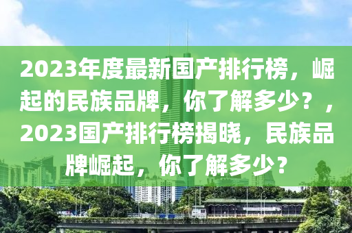 2023年度最新國產(chǎn)排行榜，崛起的民族品牌，你了解多少？，2023國產(chǎn)排行榜揭曉，民族品牌崛起，你了解多少？