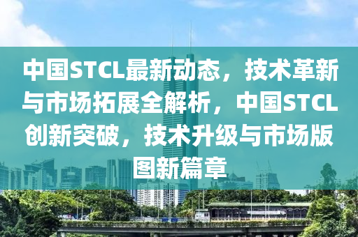 中國STCL最新動(dòng)態(tài)，技術(shù)革新與市場拓展全解析，中國STCL創(chuàng)新突破，技術(shù)升級與市場版圖新篇章