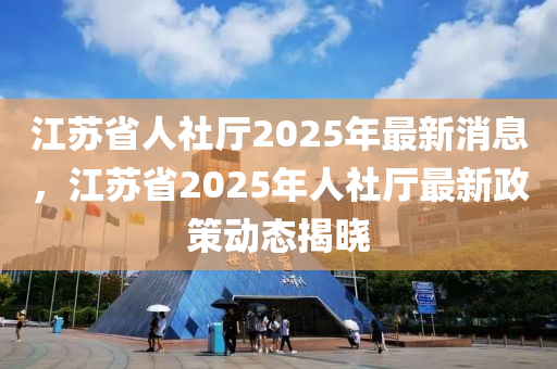 江蘇省人社廳2025年最新消息，江蘇省2025年人社廳最新政策動態(tài)揭曉