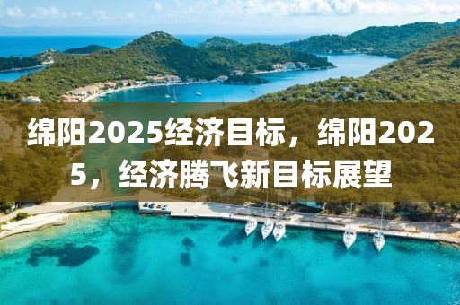 綿陽2025經(jīng)濟(jì)目標(biāo)，綿陽2025，經(jīng)濟(jì)騰飛新目標(biāo)展望