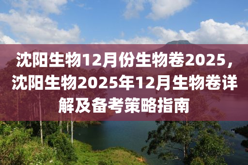 沈陽生物12月份生物卷2025，沈陽生物2025年12月生物卷詳解及備考策略指南