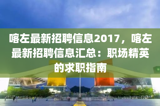 喀左最新招聘信息2017，喀左最新招聘信息匯總：職場精英的求職指南