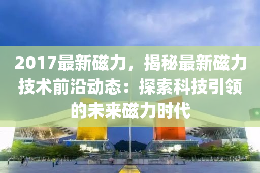 2017最新磁力，揭秘最新磁力技術前沿動態(tài)：探索科技引領的未來磁力時代