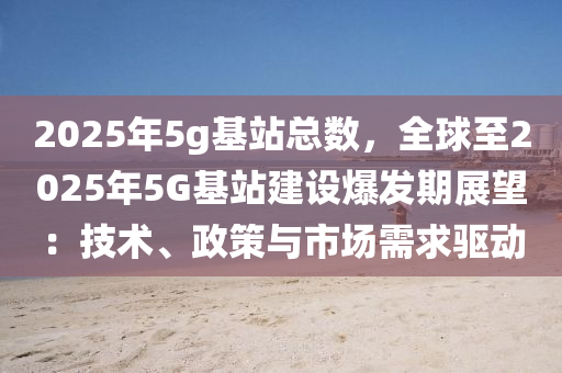 2025年5g基站總數，全球至2025年5G基站建設爆發(fā)期展望：技術、政策與市場需求驅動