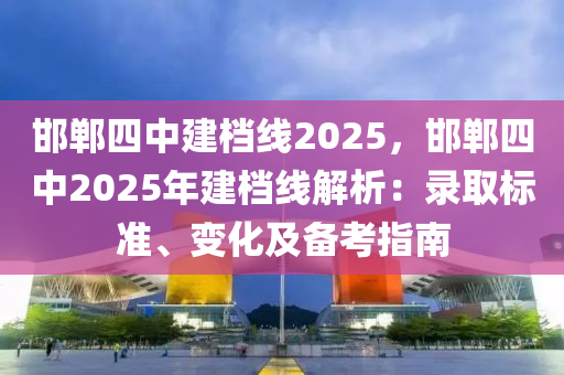 邯鄲四中建檔線2025，邯鄲四中2025年建檔線解析：錄取標(biāo)準(zhǔn)、變化及備考指南